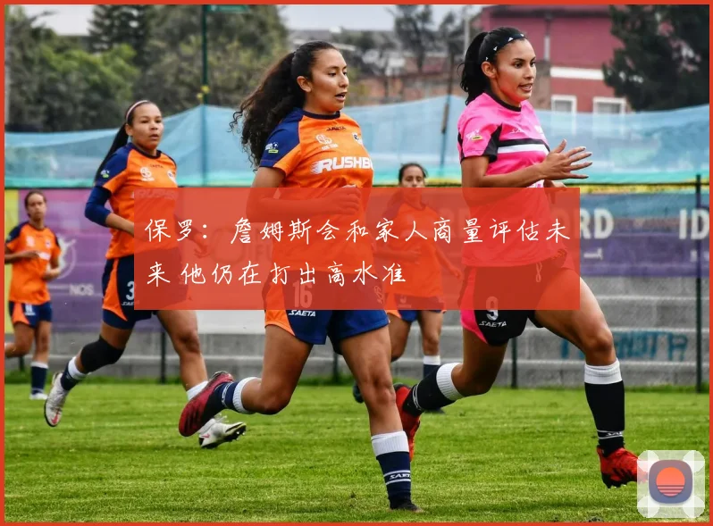 保罗：詹姆斯会和家人商量评估未来 他仍在打出高水准