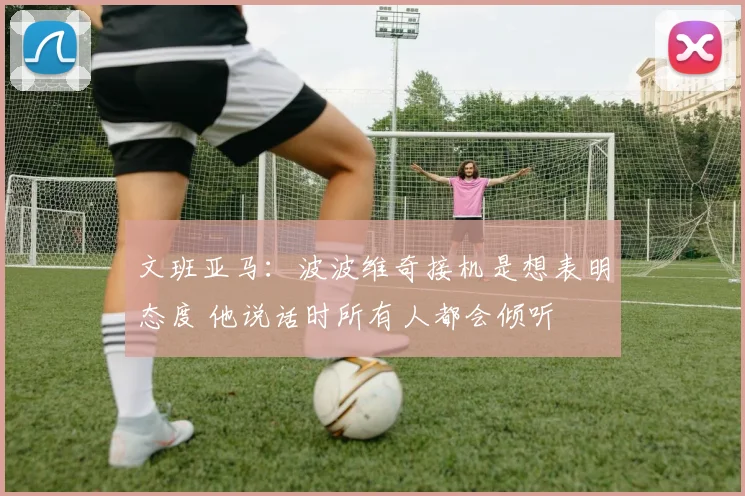 文班亚马：波波维奇接机是想表明态度 他说话时所有人都会倾听