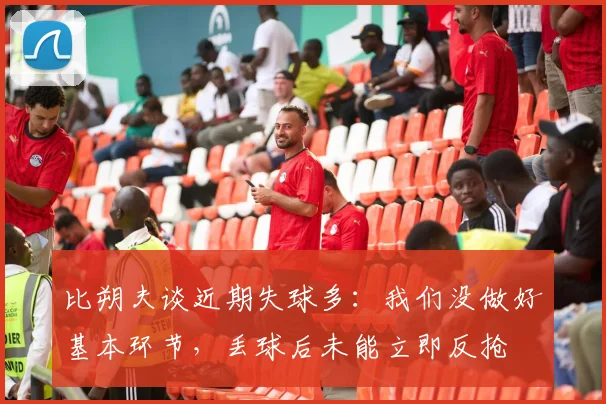 比朔夫谈近期失球多：我们没做好基本环节，丢球后未能立即反抢